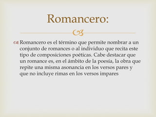 
 Romancero es el término que permite nombrar a un
conjunto de romances o al individuo que recita este
tipo de composiciones poéticas. Cabe destacar que
un romance es, en el ámbito de la poesía, la obra que
repite una misma asonancia en los versos pares y
que no incluye rimas en los versos impares
Romancero:
 