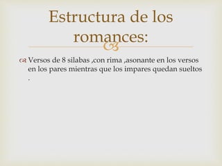 
 Versos de 8 silabas ,con rima ,asonante en los versos
en los pares mientras que los impares quedan sueltos
.
Estructura de los
romances:
 