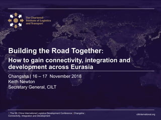 ciltinternational.org
1 The 5th China International Logistics Development Conference | Changsha |
Connectivity, Integration and Development
Changsha | 16 – 17 November 2018
Building the Road Together:
How to gain connectivity, integration and
development across Eurasia
Keith Newton
Secretary General, CILT
 