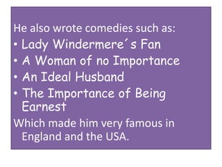 He also wrote comedies such as:
• Lady Windermere´s Fan
• A Woman of no Importance
• An Ideal Husband
• The Importance of Being
Earnest
Which made him very famous in
England and the USA.