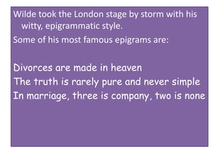 Wilde took the London stage by storm with his
witty, epigrammatic style.
Some of his most famous epigrams are:
Divorces are made in heaven
The truth is rarely pure and never simple
In marriage, three is company, two is none