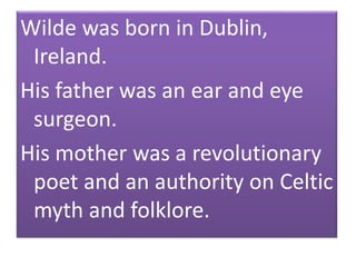 Wilde was born in Dublin,
Ireland.
His father was an ear and eye
surgeon.
His mother was a revolutionary
poet and an authority on Celtic
myth and folklore.