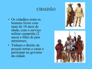 CIDADÃO Os cidadãos eram os homens livres com mais de 18 anos de idade, com o serviço militar cumprido (2 anos) e filho de pais atenienses; Tinham o direito de possuir terras e casas e participar no governo da cidade. 