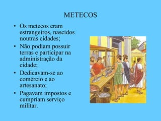 METECOS Os metecos eram estrangeiros, nascidos noutras cidades;  Não podiam possuir terras e participar na administração da cidade; Dedicavam-se ao comércio e ao artesanato; Pagavam impostos e cumpriam serviço militar. 