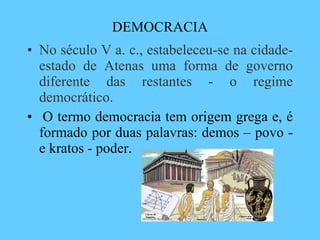 DEMOCRACIA No século V a. c., estabeleceu-se na cidade-estado de Atenas uma forma de governo diferente das restantes - o regime democrático.   O termo democracia tem origem grega e, é formado por duas palavras: demos – povo - e kratos - poder.  