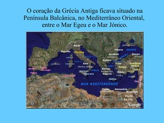 O coração da Grécia Antiga ficava situado na Península Balcânica, no Mediterrâneo Oriental,  entre o Mar Egeu e o Mar Jónico. 