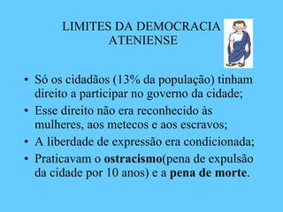 LIMITES DA DEMOCRACIA  ATENIENSE Só os cidadãos (13% da população) tinham direito a participar no governo da cidade; Esse direito não era reconhecido às mulheres, aos metecos e aos escravos; A liberdade de expressão era condicionada; Praticavam o  ostracismo (pena de expulsão da cidade por 10 anos) e a  pena de morte . 