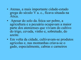 Atenas, a mais importante cidade-estado grega do século V a. c., ficava situada na Ática. Apesar do solo da Ática ser pobre, a agricultura e a pecuária ocupavam a maior parte dos atenienses que viviam do cultivo do trigo, cevada, vinho e, sobretudo, do azeite.  Em volta da cidade, cultivavam-se produtos agrícolas e, nas montanhas criava-se o gado, especialmente, cabras e carneiros 