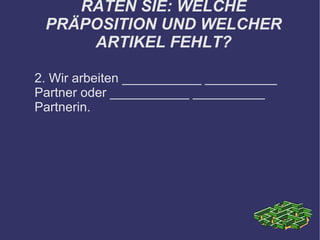 RATEN SIE: WELCHE PRÄPOSITION UND WELCHER ARTIKEL FEHLT? 2. Wir arbeiten ___________ __________ Partner oder ___________ __________ Partnerin. 