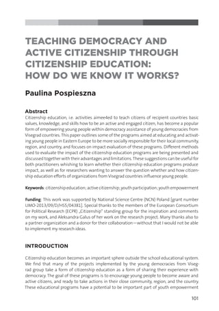 101
TEACHING DEMOCRACY AND
ACTIVE CITIZENSHIP THROUGH
CITIZENSHIP EDUCATION:
HOW DO WE KNOW IT WORKS?
Paulina Pospieszna
Abstract
Citizenship education, i.e. activities aimee4ed to teach citizens of recipient countries basic
values, knowledge, and skills how to be an active and engaged citizen, has become a popular
form of empowering young people within democracy assistance of young democracies from
Visegrad countries. This paper outlines some of the programs aimed at educating and activat-
ing young people in Eastern Europe to be more socially responsible for their local community,
region, and country, and focuses on impact evaluation of these programs. Different methods
used to evaluate the impact of the citizenship education programs are being presented and
discussed together with their advantages and limitations.These suggestions can be useful for
both practitioners whishing to learn whether their citizenship education programs produce
impact, as well as for researchers wanting to answer the question whether and how citizen-
ship education efforts of organizations from Visegrad countries influence young people.
Keywords:citizenshipeducation;activecitizenship;youthparticipation;youthempowerment
Funding: This work was supported by National Science Centre (NCN) Poland [grant number
UMO-2013/09/D/HS5/04381]. Special thanks to the members of the European Consortium
for Political Research (ECPR) „Citizenship“ standing group for the inspiration and comments
on my work, and Aleksandra Galus of her work on the research project. Many thanks also to
a partner organization and a donor for their collaboration—without that I would not be able
to implement my research ideas.
INTRODUCTION
Citizenship education becomes an important sphere outside the school educational system.
We find that many of the projects implemented by the young democracies from Viseg-
rad group take a form of citizenship education as a form of sharing their experience with
democracy. The goal of these programs is to encourage young people to become aware and
active citizens, and ready to take actions in their close community, region, and the country.
These educational programs have a potential to be important part of youth empowerment
 