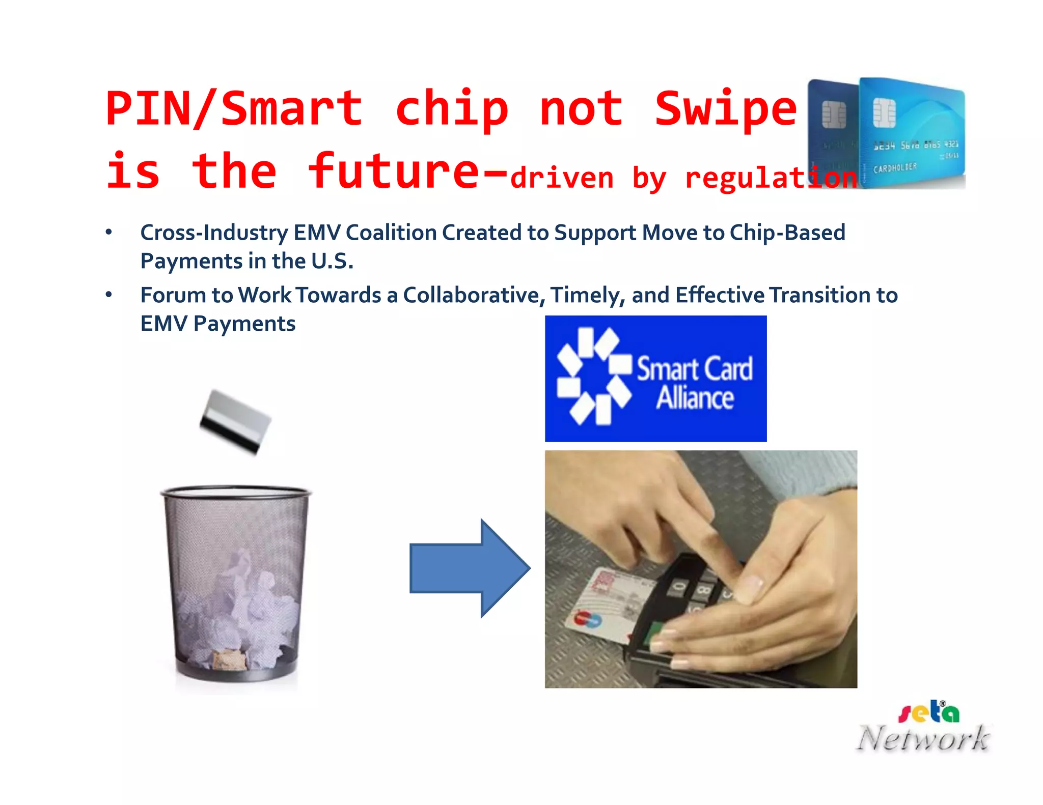 PIN/Smart chip not Swipe
is the future–driven by regulation
• Cross-Industry EMV Coalition Created to Support Move to Chip-Based
Payments in the U.S.
• Forum to WorkTowards a Collaborative,Timely, and EffectiveTransition to
EMV Payments
 