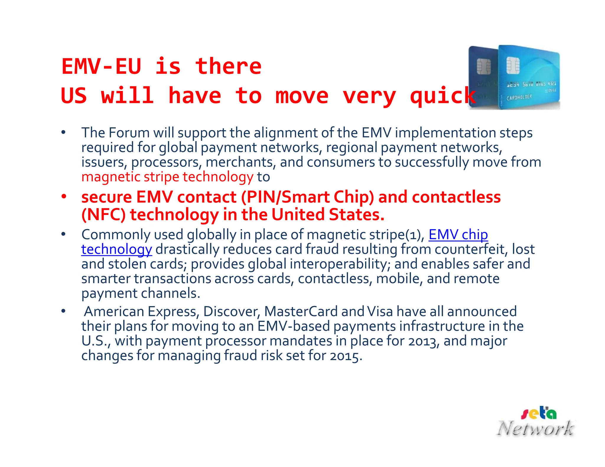 EMV-EU is there
US will have to move very quick
• The Forum will support the alignment of the EMV implementation steps
required for global payment networks, regional payment networks,
issuers, processors, merchants, and consumers to successfully move from
magnetic stripe technology to
• secure EMV contact (PIN/Smart Chip) and contactless
(NFC) technology in the United States.
• Commonly used globally in place of magnetic stripe(1), EMV chip
technology drastically reduces card fraud resulting from counterfeit, lost
and stolen cards; provides global interoperability; and enables safer and
smarter transactions across cards, contactless, mobile, and remote
payment channels.
• American Express, Discover, MasterCard andVisa have all announced
their plans for moving to an EMV-based payments infrastructure in the
U.S., with payment processor mandates in place for 2013, and major
changes for managing fraud risk set for 2015.
 