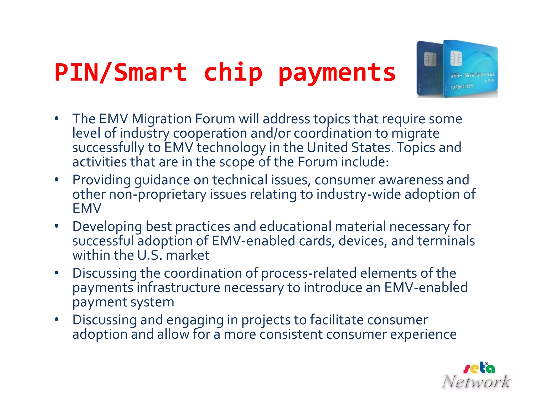 PIN/Smart chip payments
• The EMV Migration Forum will address topics that require some
level of industry cooperation and/or coordination to migrate
successfully to EMV technology in the United States.Topics and
activities that are in the scope of the Forum include:
• Providing guidance on technical issues, consumer awareness and
other non-proprietary issues relating to industry-wide adoption of
EMV
• Developing best practices and educational material necessary for
successful adoption of EMV-enabled cards, devices, and terminals
within the U.S. market
• Discussing the coordination of process-related elements of the
payments infrastructure necessary to introduce an EMV-enabled
payment system
• Discussing and engaging in projects to facilitate consumer
adoption and allow for a more consistent consumer experience
 