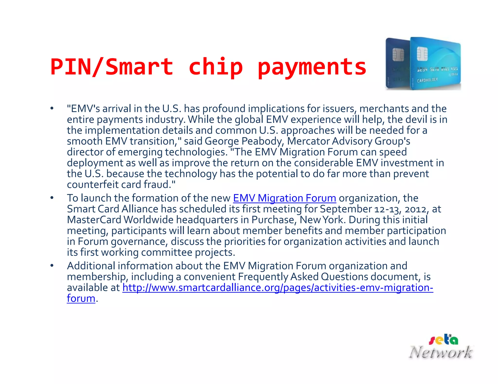 PIN/Smart chip payments
• "EMV's arrival in the U.S. has profound implications for issuers, merchants and the
entire payments industry.While the global EMV experience will help, the devil is in
the implementation details and common U.S. approaches will be needed for a
smooth EMV transition," said George Peabody, Mercator Advisory Group's
director of emerging technologies. "The EMV Migration Forum can speed
deployment as well as improve the return on the considerable EMV investment in
the U.S. because the technology has the potential to do far more than prevent
counterfeit card fraud."
• To launch the formation of the new EMV Migration Forum organization, the
Smart Card Alliance has scheduled its first meeting for September 12-13, 2012, at
MasterCard Worldwide headquarters in Purchase, NewYork. During this initial
meeting, participants will learn about member benefits and member participation
in Forum governance, discuss the priorities for organization activities and launch
its first working committee projects.
• Additional information about the EMV Migration Forum organization and
membership, including a convenient FrequentlyAsked Questions document, is
available at http://www.smartcardalliance.org/pages/activities-emv-migration-
forum.
 