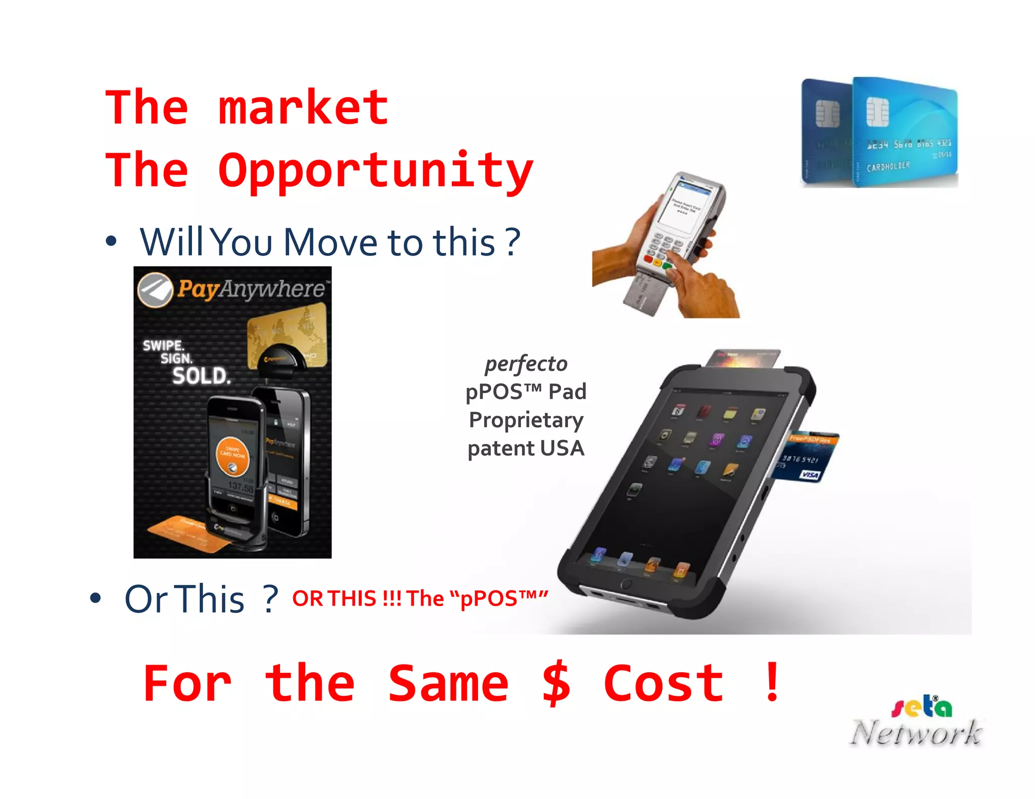 The market
The Opportunity
• WillYou Move to this ?
• OrThis ?
For the Same $ Cost !
ORTHIS !!!The “pPOS™”
perfecto
pPOS™ Pad
Proprietary
patent USA
 
