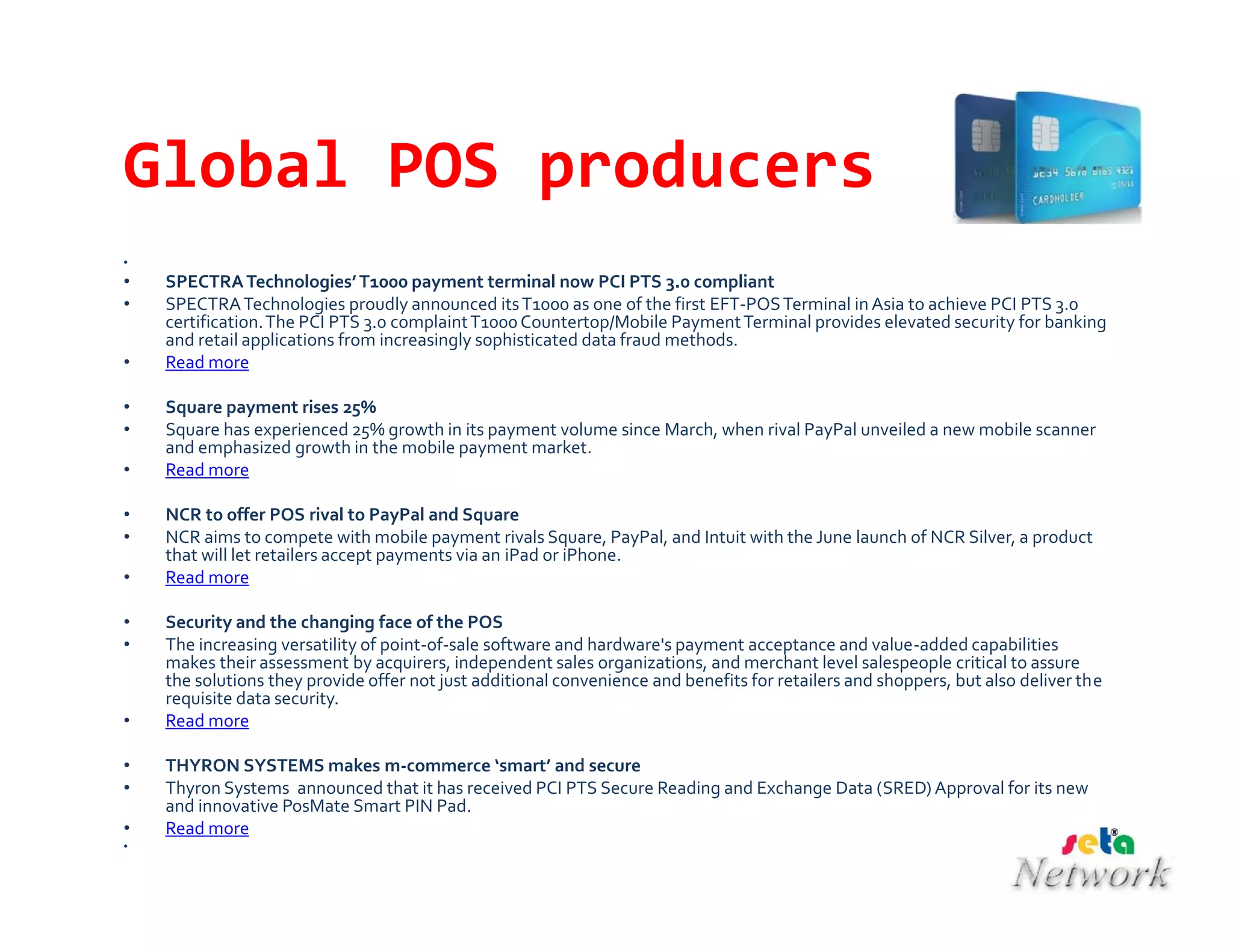 Global POS producers
•
• SPECTRATechnologies’T1000 payment terminal now PCI PTS 3.0 compliant
• SPECTRATechnologies proudly announced itsT1000 as one of the first EFT-POSTerminal in Asia to achieve PCI PTS 3.0
certification.The PCI PTS 3.0 complaintT1000Countertop/Mobile PaymentTerminal provides elevated security for banking
and retail applications from increasingly sophisticated data fraud methods.
• Read more
• Square payment rises 25%
• Square has experienced 25% growth in its payment volume since March, when rival PayPal unveiled a new mobile scanner
and emphasized growth in the mobile payment market.
• Read more
• NCR to offer POS rival to PayPal and Square
• NCR aims to compete with mobile payment rivals Square, PayPal, and Intuit with the June launch of NCR Silver, a product
that will let retailers accept payments via an iPad or iPhone.
• Read more
• Security and the changing face of the POS
• The increasing versatility of point-of-sale software and hardware's payment acceptance and value-added capabilities
makes their assessment by acquirers, independent sales organizations, and merchant level salespeople critical to assure
the solutions they provide offer not just additional convenience and benefits for retailers and shoppers, but also deliver the
requisite data security.
• Read more
• THYRON SYSTEMS makes m-commerce ‘smart’ and secure
• Thyron Systems announced that it has received PCI PTS Secure Reading and Exchange Data (SRED) Approval for its new
and innovative PosMate Smart PIN Pad.
• Read more
•
 