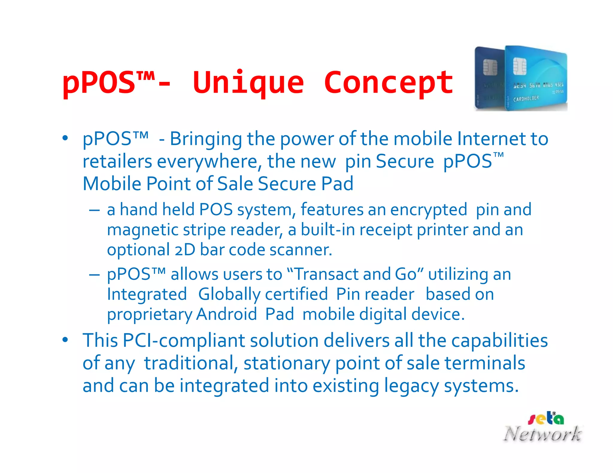 pPOS™- Unique Concept
• pPOS™ - Bringing the power of the mobile Internet to
retailers everywhere, the new pin Secure pPOS™
Mobile Point of Sale Secure Pad
– a hand held POS system, features an encrypted pin and
magnetic stripe reader, a built-in receipt printer and an
optional 2D bar code scanner.
– pPOS™ allows users to “Transact and Go” utilizing an
Integrated Globally certified Pin reader based on
proprietary Android Pad mobile digital device.
• This PCI-compliant solution delivers all the capabilities
of any traditional, stationary point of sale terminals
and can be integrated into existing legacy systems.
 