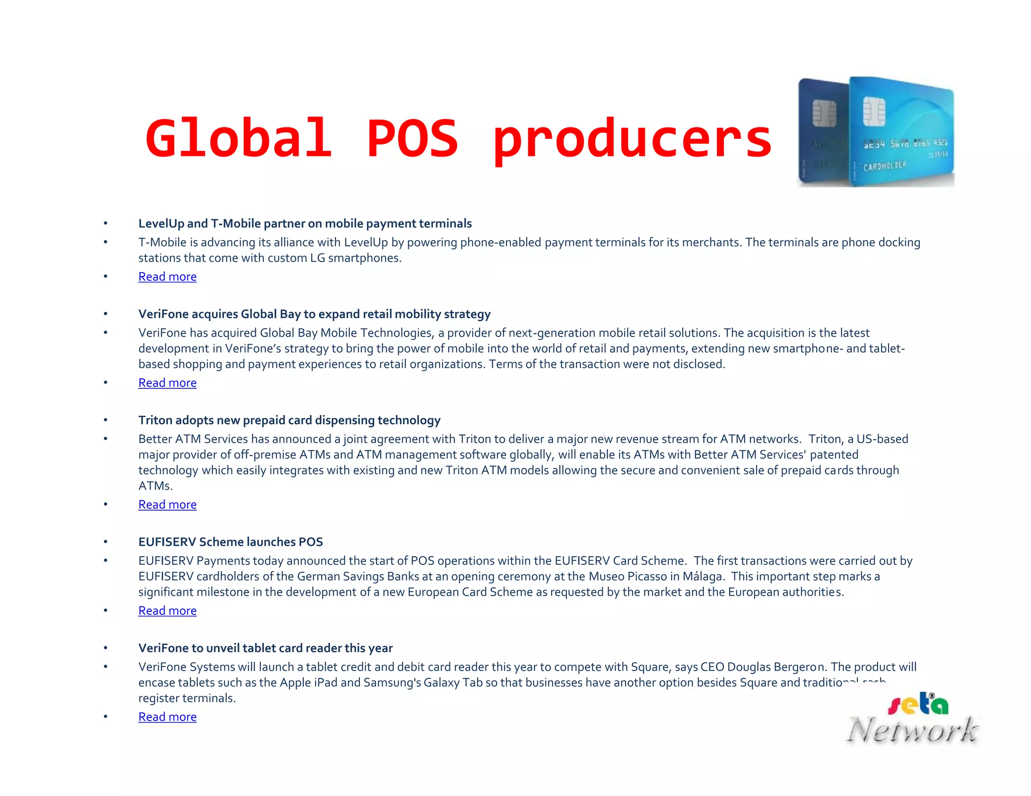 Global POS producers
• LevelUp and T-Mobile partner on mobile payment terminals
• T-Mobile is advancing its alliance with LevelUp by powering phone-enabled payment terminals for its merchants. The terminals are phone docking
stations that come with custom LG smartphones.
• Read more
• VeriFone acquires Global Bay to expand retail mobility strategy
• VeriFone has acquired Global Bay Mobile Technologies, a provider of next-generation mobile retail solutions. The acquisition is the latest
development in VeriFone’s strategy to bring the power of mobile into the world of retail and payments, extending new smartphone- and tablet-
based shopping and payment experiences to retail organizations. Terms of the transaction were not disclosed.
• Read more
• Triton adopts new prepaid card dispensing technology
• Better ATM Services has announced a joint agreement with Triton to deliver a major new revenue stream for ATM networks. Triton, a US-based
major provider of off-premise ATMs and ATM management software globally, will enable its ATMs with Better ATM Services' patented
technology which easily integrates with existing and new Triton ATM models allowing the secure and convenient sale of prepaid cards through
ATMs.
• Read more
• EUFISERV Scheme launches POS
• EUFISERV Payments today announced the start of POS operations within the EUFISERV Card Scheme. The first transactions were carried out by
EUFISERV cardholders of the German Savings Banks at an opening ceremony at the Museo Picasso in Málaga. This important step marks a
significant milestone in the development of a new European Card Scheme as requested by the market and the European authorities.
• Read more
• VeriFone to unveil tablet card reader this year
• VeriFone Systems will launch a tablet credit and debit card reader this year to compete with Square, says CEO Douglas Bergeron. The product will
encase tablets such as the Apple iPad and Samsung's Galaxy Tab so that businesses have another option besides Square and traditional cash
register terminals.
• Read more
 