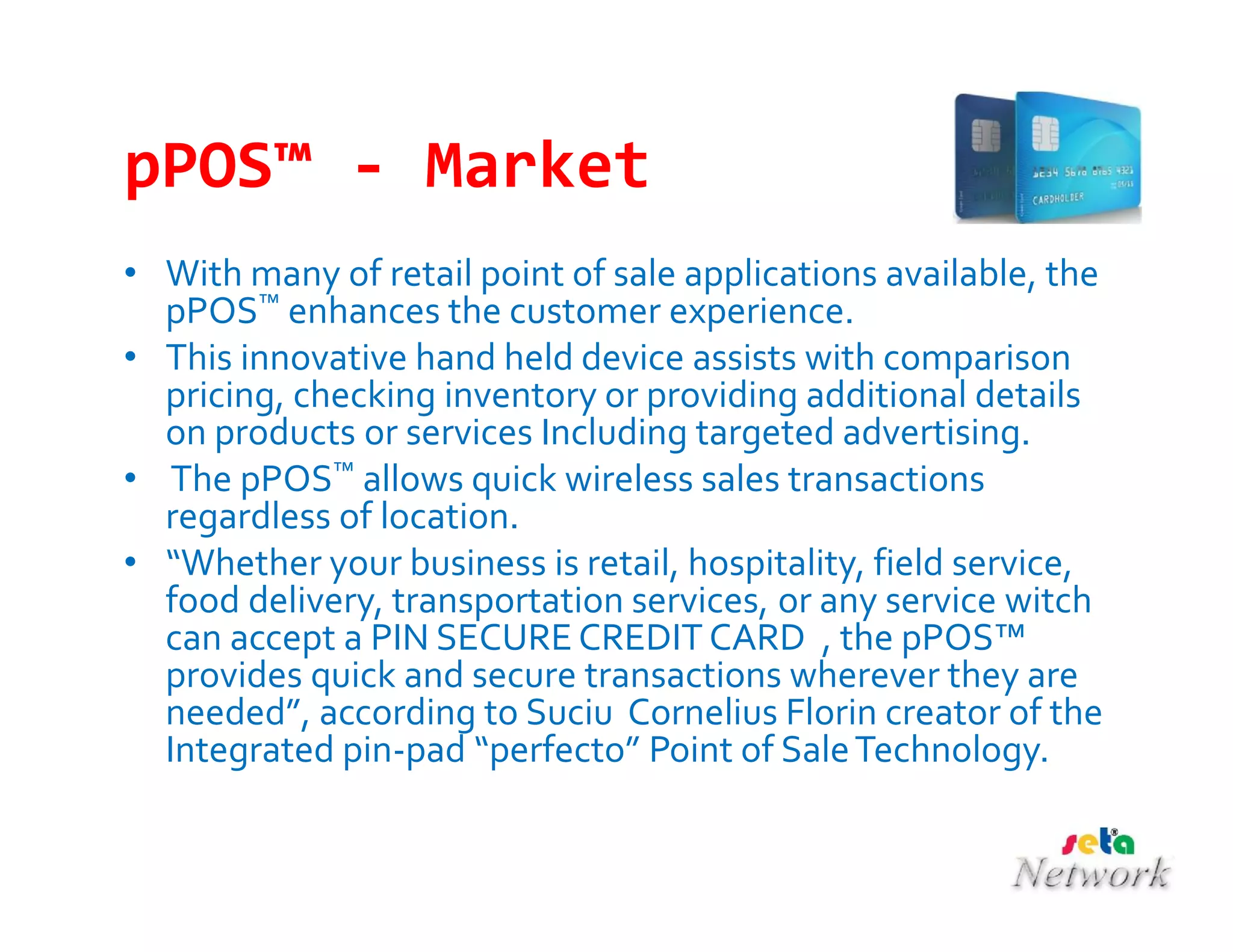 pPOS™ - Market
• With many of retail point of sale applications available, the
pPOS™ enhances the customer experience.
• This innovative hand held device assists with comparison
pricing, checking inventory or providing additional details
on products or services Including targeted advertising.
• The pPOS™ allows quick wireless sales transactions
regardless of location.
• “Whether your business is retail, hospitality, field service,
food delivery, transportation services, or any service witch
can accept a PIN SECURE CREDIT CARD , the pPOS™
provides quick and secure transactions wherever they are
needed”, according to Suciu Cornelius Florin creator of the
Integrated pin-pad “perfecto” Point of SaleTechnology.
 