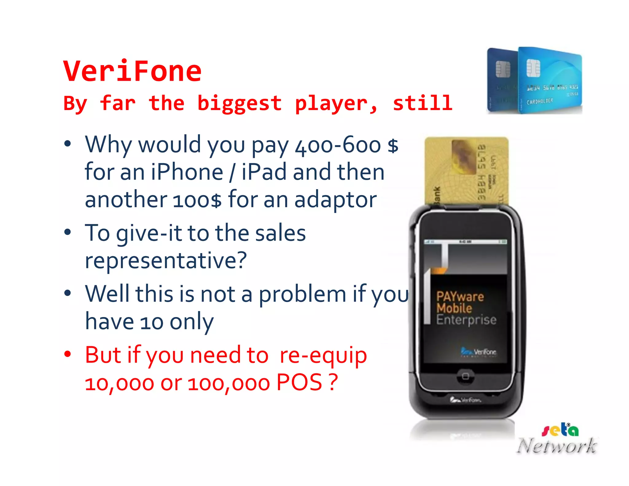 VeriFone
By far the biggest player, still
• Why would you pay 400-600 $
for an iPhone / iPad and then
another 100$ for an adaptor
• To give-it to the sales
representative?
• Well this is not a problem if you
have 10 only
• But if you need to re-equip
10,000 or 100,000 POS ?
 