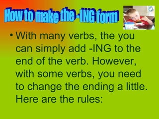 With many verbs, the you can simply add -ING to the end of the verb. However, with some verbs, you need to change the ending a little. Here are the rules:   How to make the -ING form 