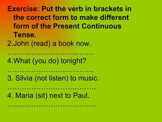 Exercise: Put the verb in brackets in the correct form to make different form of the Present Continuous Tense. John (read) a book now.  ……………………………… What (you do) tonight?  ……………………………… 3. Silvia (not listen) to music. ……………………………… .  4. Maria (sit) next to Paul.  ……………………………… . 
