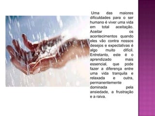 Uma das maiores dificuldades para o ser humano é viver uma vidaem total aceitação. Aceitar osacontecimentos quando eles vão contra nossos desejos e expectativas é algo muito difícil. Entretanto, este é o aprendizado mais essencial, que pode fazer a diferença entre uma vida tranquila e relaxada e outra, permanentemente dominada pela ansiedade, a frustração e a raiva.