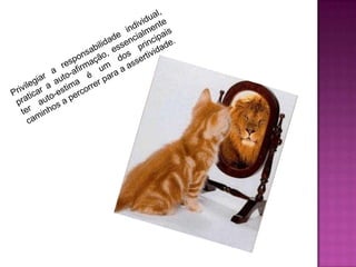 Privilegiar a responsabilidade individual,praticar a auto-afirmação, essencialmente            ter auto-estima é um dos principais  caminhos a percorrer para a assertividade. 