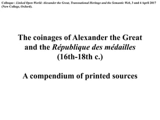 Colloque : Linked Open World: Alexander the Great, Transnational Heritage and the Semantic Web, 3 and 4 April 2017
(New College, Oxford).
The coinages of Alexander the Great
and the République des médailles
(16th-18th c.)
A compendium of printed sources
 