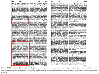 Rasche 1785 = Johann Christoph Rasche, Lexicon universae rei numariae veterum et praecipue Graecorum ac Romanroum
cum observationibus antiquariis geographicis chronologicis historicis criticis et passim cum explicatione monogrammatum,
Leipzig.
 