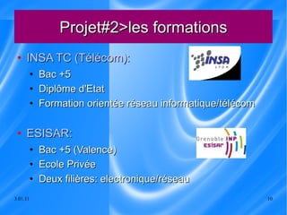 Projet#2>les formations INSA TC (Télécom): Bac +5  Diplôme d'Etat Formation orientée réseau informatique/télécom ESISAR: Bac +5 (Valence) Ecole Privée  Deux filières: electronique/réseau 
