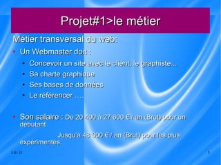 Projet#1>le métier Métier transversal du web: Un Webmaster doit :  Concevoir un site avec le client, le graphiste... Sa charte graphique Ses bases de données Le référencer ….  Son salaire :  De 20 400 à 27 600 € / an (Brut) pour un débutant Jusqu’à 48 000 € / an (Brut) pour les plus expérimentés. 