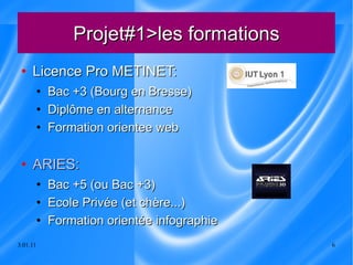 Projet#1>les formations Licence Pro METINET: Bac +3 (Bourg en Bresse) Diplôme en alternance Formation orientee web ARIES: Bac +5 (ou Bac +3) Ecole Privée (et chère...) Formation orientée infographie 