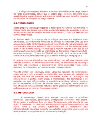 11


      A Língua Estrangeira Moderna é incluída no cômputo da carga horária
da Parte Diversificada, sendo que a Escola pode oferecer, conforme suas
possibilidades, outras línguas estrangeiras optativas, que também poderão
ser incluídas no cômputo da carga horária.

8.4. TECNOLOGIAS

Nesta proposta política/pedagógica a tecnologia no Ensino Fundamental e
Ensino Médio comparece no sentido da familiarização do manuseio e com a
nomenclatura das tecnologias de uso universalizado, como por exemplo, os
cartões magnéticos.

No Ensino Médio “a presença da tecnologia responde aos objetivos mais
ambiciosos. Ela comparece integrada às ciências da natureza uma vez que
uma compreensão contemporânea do universo físico, da vida planetária e da
vida humana não pode prescindir do entendimento dos instrumentos pelos
quais o ser humano maneja e investiga o mundo natural. Com isso se dá
continuidade à compreensão do significado da tecnologia enquanto produto,
num sentido amplo. ” ( Parecer CEB/CNE No.15/98 , de 1 de junho de 1998.
Diretrizes Curriculares Nacionais para o Ensino Médio (DCNEM) pg.62 )

O projeto pretende identificar nas matemáticas, nas ciências naturais, nas
ciências humanas, na comunicação e nas artes, os elementos de tecnologia
que lhes são essenciais e desenvolvê-los como conteúdos vivos, como
objetivos da educação e, ao mesmo tempo, meio para tanto.

Visando atingir tais objetivos, serão utilizados recursos de comunicação
como vídeos e todo o mundo da multimídia; das técnicas de trabalho em
equipe; do uso de sistemas de indicadores sociais e tecnologias de
planejamento e gestão. Além disso, a incorporação das tecnologias e de
materiais os mais diferenciados na arquitetura,escultura, pintura, teatro e
outras expressões artísticas. Se muitas dessas aplicações, como produto,
têm afinidade com as ciências naturais, como processos identificam-se com
as linguagens e as ciências humanas e sociais.

8.5. METODOLOGIA

         A metodologia deverá estar sempre coerente com os princípios
filosóficos, sociológicos, psicológicos, pedagógicos assumidos pela escola.
Sendo assim o professor tem um papel fundamental, pois através de sua
ação, é mediador do processo ensino/aprendizagem/desenvolvimento do
aluno, rumo a sua própria autonomia. Ele é responsável pela
intencionalidade educativa presente nas relações existentes, através de um
planejamento, acompanhamento e constante avaliação.
 