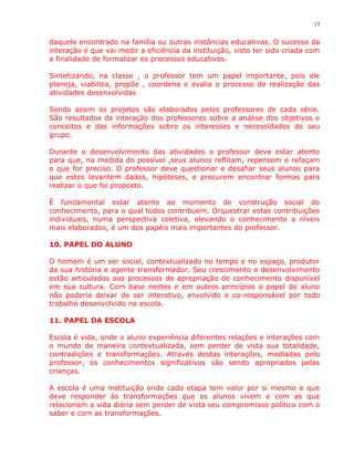 13


daquele encontrado na família ou outras instâncias educativas. O sucesso da
interação é que vai medir a eficiência da instituição, visto ter sido criada com
a finalidade de formalizar os processos educativos.

Sintetizando, na classe , o professor tem um papel importante, pois ele
planeja, viabiliza, propõe , coordena e avalia o processo de realização das
atividades desenvolvidas

Sendo assim os projetos são elaborados pelos professores de cada série.
São resultados da interação dos professores sobre a análise dos objetivos e
conceitos e das informações sobre os interesses e necessidades do seu
grupo.

Durante o desenvolvimento das atividades o professor deve estar atento
para que, na medida do possível ,seus alunos reflitam, repensem e refaçam
o que for preciso. O professor deve questionar e desafiar seus alunos para
que estes levantem dados, hipóteses, e procurem encontrar formas para
realizar o que foi proposto.

É fundamental estar atento ao momento de construção social do
conhecimento, para o qual todos contribuem. Orquestrar estas contribuições
individuais, numa perspectiva coletiva, elevando o conhecimento a níveis
mais elaborados, é um dos papéis mais importantes do professor.

10. PAPEL DO ALUNO

O homem é um ser social, contextualizado no tempo e no espaço, produtor
da sua história e agente transformador. Seu crescimento e desenvolvimento
estão articulados aos processos de apropriação de conhecimento disponível
em sua cultura. Com base nestes e em outros princípios o papel do aluno
não poderia deixar de ser interativo, envolvido e co-responsável por todo
trabalho desenvolvido na escola.

11. PAPEL DA ESCOLA

Escola é vida, onde o aluno experiência diferentes relações e interações com
o mundo de maneira contextualizada, sem perder de vista sua totalidade,
contradições e transformações. Através destas interações, mediadas pelo
professor, os conhecimentos significativos vão sendo apropriados pelas
crianças.

A escola é uma instituição onde cada etapa tem valor por si mesmo e que
deve responder às transformações que os alunos vivem e com as que
relacionam a vida diária sem perder de vista seu compromisso político com o
saber e com as transformações.
 