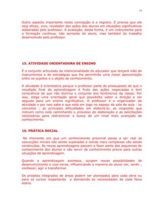 15



Outro aspecto importante nesta concepção é o registro. É preciso que ele
seja eficaz, vivo, revelador das ações dos alunos em situações significativas
elaboradas pelo professor. A avaliação, desta forma, é um instrumento para
a formação contínua, não somente do aluno, mas também do trabalho
desenvolvido pelo professor.




15. ATIVIDADE ORIENTADORA DE ENSINO

É o conjunto articulado da intencionalidade do educador que lançará mão de
instrumentos e de estratégias que lhe permitirão uma maior aproximação
entre os sujeitos e o objeto de conhecimento.

A atividade é orientadora porque o professor parte do pressuposto de que o
resultado final da aprendizagem é fruto das ações negociadas e tem
consciência de que não domina o conjunto dos fenômenos da classe. Por
isso, elege uma orientação geral que possibilita saber a direção a ser
seguida para um ensino significativo. O professor é o organizador da
atividade e por isso sabe o que está em jogo no espaço da sala de aula : os
conceitos ; as principais dificuldades em elaborá-lo; as respostas que
indicam como está caminhando o processo de elaboração e as solicitações
necessárias para redirecionar a busca de um nível mais avançado de
conhecimento.


16. PRÁTICA SOCIAL

 No momento em que um conhecimento proximal passa a ser real as
convicções iniciais vão sendo superadas e outras mais complexas vão sendo
construídas. As novas aprendizagens passam a fazer parte dos esquemas de
conhecimento dos alunos e vão servir de conhecimento prévio para outras
situações de aprendizagem.

Quando a aprendizagem acontece, surgem novas possibilidades de
desenvolvimento e vice-versa, influenciando a maneira do aluno ver, sentir ,
conhecer, agir e transformar.

Os projetos integrados de áreas podem ser planejados para cada série ou
para os cursos respeitando e atendendo as necessidades de cada faixa
etária.
 