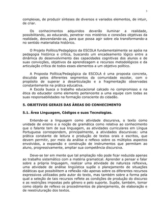 3


complexas, de produzir sínteses de diversos e variados elementos, de intuir,
de criar.

     Os    conhecimentos adquiridos deverão        iluminar  a realidade,
possibilitando, ao educando, penetrar nos mistérios e conexões objetivas da
realidade, desvendando-as, para que possa agir sobre ela transformando-a
no sentido materialista histórico.

     O Projeto Político/Pedagógico da ESCOLA fundamentalmente se apóia na
pedagogia histórica e crítica, buscando um encadeamento lógico entre a
dinâmica do desenvolvimento das capacidades cognitivas dos alunos e de
suas convicções, objetivos da aprendizagem e recursos metodológicos e da
articulação crítica de todos esses elementos a um objetivo político.

     A Proposta Política/Pedagógica da ESCOLA é uma proposta concreta,
discutida pelos diferentes segmentos da comunidade escolar, com o
propósito de superar a desarticulação e a fragmentação observadas
constantemente na prática educativa.
     A Escola busca o trabalho educacional calcado no compromisso e na
ética do educador como elemento pertencente a uma equipe com todas as
suas responsabilidades na formação consciente do cidadão.

5. OBJETIVOS GERAIS DAS ÁREAS DO CONHECIMENTO

5.1. Área Linguagem, Códigos e suas Tecnologias.

     Entende-se a linguagem como atividade discursiva, o texto como
unidade de ensino e a noção de gramática como relativa ao conhecimento
que o falante tem de sua linguagem, as atividades curriculares em Língua
Portuguesa correspondem, principalmente, a atividades discursivas: uma
prática constante de leitura e produção de textos orais e escritos, que
devem permitir, por meio da análise e reflexo sobre os múltiplos aspectos
envolvidos, a expansão e construção de instrumentos que permitam ao
aluno, progressivamente, ampliar sua competência discursiva.

     Deve-se ter em mente que tal ampliação não pode ficar reduzida apenas
ao trabalho sistemático com a matéria gramatical. Aprender a pensar e falar
sobre a própria linguagem, realizar uma atividade de natureza reflexiva,
uma atividade de análise lingüística supõe o planejamento de situações
didáticas que possibilitem a reflexão não apenas sobre os diferentes recursos
expressivos utilizados pelo autor do texto, mas também sobre a forma pela
qual a seleção de tais recursos reflete as condições de produção do discurso
e as restrições impostas pelo gênero e pelo suporte. Supõe, também, tomar
como objeto de reflexo os procedimentos de planejamento, de elaboração e
de reestruturação dos textos.
 
