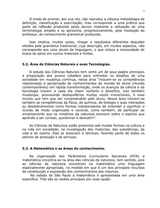 5


     O modo de ensinar, por sua vez, não reproduz a clássica metodologia de
definição, classificação e exercitação, mas corresponde a uma prática que
parte da reflexão produzida pelos alunos mediante a utilização de uma
terminologia simples e se aproxima, progressivamente, pela mediação do
professor, do conhecimento gramatical produzido.

     Isso implica, muitas vezes, chegar a resultados diferentes daqueles
obtidos pela gramática tradicional, cuja descrição, em muitos aspectos, não
corresponde aos usos atuais da linguagem, o que coloca a necessidade de
busca de apoio em outros materiais e fontes.


5.2. Área de Ciências Naturais e suas Tecnologias.

     O estudo das Ciências Naturais tem como um de seus papéis principais
a preparação dos jovens cidadãos para enfrentar os desafios de uma
sociedade em mudança contínua, nessa área “incluem-se as competências
relacionadas à apropriação de conhecimentos do mundo do aluno (mundo
contemporâneo) em rápida transformação, onde os avanços da ciência e da
tecnologia trazem a cada dia maior conforto e benefício, traz também
mudanças, provocando desequilíbrios muitas vezes irreversíveis, é esse
mundo que tem que ser compreendido pelo aluno. Nessa área incluem-se
também as competências da física, da química, da biologia e suas interações
ou desdobramentos como formas indispensáveis de entender e significar o
mundo de modo organizado e racional, como também, de participar do
encantamento que os mistérios da natureza exercem sobre o espírito que
aprende a ser curioso, questionar e descobrir”.

    As Ciências da Natureza estão presentes sob muitas formas na cultura e
na vida em sociedade, na investigação dos materiais, das substâncias, da
vida e do cosmo. Elas se associam a técnicas, fazendo parte de todos os
setores de produção e de serviços.


5.3. A Matemática e as áreas do conhecimento.

    Na organização dos Parâmetros Curriculares Nacionais (PCN) a
matemática encontra-se na área das ciências da natureza, tem sentido, pois
as ciências da natureza encontram na matemática uma linguagem
especialmente apropriada, na medida em que é um dos principais recursos
de constituição e expressão dos conhecimentos das mesmas.
     No estado de São Paulo a matemática é apresentada em uma área
específica. Três são as razões principais por essa opção:
 