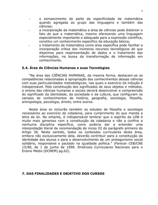 6


    -     o esmaecimento de parte da especificidade da matemática
          quando agregada ao grupo das linguagens e também das
          ciências;
    -     a incorporação da matemática a área de ciências pode distorcer o
          fato de que a matemática, mesmo oferecendo uma linguagem
          especialmente importante e adequada para a expressão científica,
          constitui um conhecimento específico da educação básica;
    -     o tratamento da matemática como área específica pode facilitar a
          incorporação crítica dos inúmeros recursos tecnológicos de que
          dispomos para reapresentação de dados e o tratamento das
          informações, na busca da transformação de informação em
          conhecimento.

5.4. Área de Ciências Humanas e suas Tecnologias

     “Na área das CIÊNCIAS HUMANAS, da mesma forma, destacam-se as
competências relacionadas à apropriação dos conhecimentos dessas ciências
com suas particularidades metodológicas, nas quais o exercício da indução é
indispensável. Pela constituição dos significados de seus objetos e métodos,
o ensino das ciências humanas e sociais deverá desenvolver a compreensão
do significado da identidade, da sociedade e da cultura, que configuram os
campos de conhecimentos de história, geografia, sociologia, filosofia,
antropologia, psicologia, direito, entre outros.

     Nesta área se incluirão também os estudos de filosofia e sociologia
necessários ao exercício da cidadania, para cumprimento do que manda a
letra da lei. No entanto, é indispensável lembrar que o espírito da LDB é
muito mais generoso com a constituição da cidadania e não a confina a
nenhuma disciplina específica, como poderia dar a entender uma
interpretação literal da recomendação do inciso III do parágrafo primeiro do
Artigo 36. Neste sentido, todos os conteúdos curriculares desta área,
embora não exclusivamente dela, deverão contribuir para a constituição da
identidade dos alunos e para o desenvolvimento de um protagonismo social
solidário, responsável e pautado na igualdade política.” (Parecer CEB/CNE
15/98, de 1 de junho de 1998. Diretrizes Curriculares Nacionais para o
Ensino Médio (DCNEM) pg.62).




7. DAS FINALIDADES E OBJETIVO DOS CURSOS
 