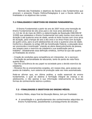 7


       Partindo das finalidades e objetivos da Escola e dos fundamentos que
ancoram o presente Projeto Político/Pedagógica é que a Escola define as
finalidades e os objetivos dos cursos.


7.1 FINALIDADES E OBJETIVOS DO ENSINO FUNDAMENTAL.


     O Ensino Fundamental a partir do ano de 2007 inicia uma transição do
Ensino Fundamental de oito anos para o de nove anos atendendo a Lei
11.114 de 16 de maio de 2005 e a determinação da Resolução CNE/CEB №
3/2005 que estabelece o Ensino Fundamental com pelo menos nove anos de
duração e até quatorze anos de idade, sendo os Anos Iniciais com cinco anos
de duração, para crianças de seis a dez anos e os Anos Finais com duração
de quatro anos, para os pré-adolescentes de onze a quatorze anos de idade.
Conforme o disposto no artigo 205 da Constituição Federal, a educação deve
ser promovida e incentivada “visando ao pleno desenvolvimento da pessoa,
seu preparo para o exercício da cidadania e sua qualificação para o
trabalho”. Desdobrando essa definição sintética, verifica-se que são quatro
as finalidades do ensino:

- Criação de condições para competência em interpretar, ler e escrever;
- Formação da personalidade do educando, tanto do ponto de vista físico
quanto ético;
- Dar-lhe consciência de seu papel na sociedade para o devido exercício da
cidadania;
- Ministrar-lhe os ensinamentos exigidos, em nossos dias, para acesso aos
postos de trabalho, num sistema de produção cada vez mais automatizado.

Pode-se afirmar que, em última análise, a razão essencial do ensino
fundamental, o qual se destina à formação integral da criança e do
adolescente, e não apenas à sua informação relativamente às diversas
formas de conhecimento teórico e prático.



   7.2 - FINALIDADES E OBJETIVOS DO ENSINO MÉDIO.

  O Ensino Médio, etapa final da Educação Básica, tem por finalidade:

   A consolidação e o aprofundamento dos conhecimentos adquiridos no
    Ensino Fundamental, possibilitando o prosseguimento de estudos;
 