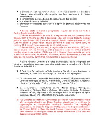 10


   a difusão de valores fundamentais ao interesse social, os direitos e
    deveres dos cidadãos, de respeito ao bem comum e à ordem
    democrática;
   a consideração das condições de escolaridade dos alunos;
   a orientação para o trabalho;
   promoção do desporto educacional e apoio às práticas desportivas não
    formais.

       A Escola adota somente a progressão regular por série em todo o
Ensino Fundamental e Médio.
       O Ensino Fundamental de ciclo II, é organizado em, 04 (quatro) séries
anuais, com o mínimo de 200 ( duzentos ) dias de efetivo trabalho escolar
anual e , no mínimo 1080 ( um mil e oitenta ) horas ,podendo chegar a 1120
(um mil cento e vinte) horas anuais por série e cada dia letivo com, no
mínimo 05 ( cinco ) horas ,podendo ter 6 (seis) horas.
       O Ensino Médio, por sua vez, é organizado em, no mínimo, 03 (três )
séries anuais, com no mínimo de 200 ( duzentos ) dias de efetivo trabalho
escolar anual e, no mínimo 1080 ( um mil e oitenta ) horas anuais por série
e cada dia letivo com, no mínimo, 05 (cinco) horas, perfazendo o curso um
total de, no mínimo, 3240 (três mil duzentos e quarenta) horas.

      A Base Nacional Comum e a Parte Diversificada estão integradas em
torno do paradigma curricular que visa estabelecer a relação entre Ensino
Fundamental e Médio:

   A Saúde, a Sexualidade, a Vida familiar e Social, o Meio Ambiente, o
    Trabalho, a Ciência e a Tecnologia, a Cultura e as Linguagens;

   Os componentes curriculares Ensino Fundamental : Língua Portuguesa,
    Leitura e Produção de Texto, Matemática, Ciências Naturais, Geografia,
    História, Inglês, Arte, Ensino religioso e Educação Física .

   Os componentes curriculares Ensino Médio: Língua Portuguesa,
    Matemática, Biologia, Física, Química, Geografia, História, Sociologia,
    Filosofia, Inglês, Espanhol, Arte, Educação Física e Disciplina de Apoio
    Curricular (DAC) em Matemática ,Português, Geografia.

   Os Quadros ou Matrizes Curriculares do Ensino Fundamental e Médio
    são operacionalizados no Plano Escolar, atendendo os critérios de
    organização e composição curricular definidos na legislação
    educacional, na presente Proposta Pedagógica e no Regimento Escolar.
    No Ensino Médio a Base Nacional Comum compreende, no mínimo,
    75% (setenta e cinco por cento) do tempo mínimo de 3240 (três mil
    duzentos e quarenta) horas.
 