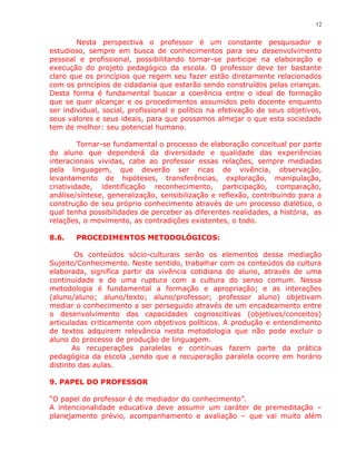 12


        Nesta perspectiva o professor é um constante pesquisador e
estudioso, sempre em busca de conhecimentos para seu desenvolvimento
pessoal e profissional, possibilitando tornar-se participe na elaboração e
execução do projeto pedagógico da escola. O professor deve ter bastante
claro que os princípios que regem seu fazer estão diretamente relacionados
com os princípios de cidadania que estarão sendo construídos pelas crianças.
Desta forma é fundamental buscar a coerência entre o ideal de formação
que se quer alcançar e os procedimentos assumidos pelo docente enquanto
ser individual, social, profissional e político na efetivação de seus objetivos,
seus valores e seus ideais, para que possamos almejar o que esta sociedade
tem de melhor: seu potencial humano.

         Tornar-se fundamental o processo de elaboração conceitual por parte
do aluno que dependerá da diversidade e qualidade das experiências
interacionais vividas, cabe ao professor essas relações, sempre mediadas
pela linguagem, que deverão ser ricas de vivência, observação,
levantamento de hipóteses, transferências, exploração, manipulação,
criatividade, identificação reconhecimento, participação, comparação,
análise/síntese, generalização, sensibilização e reflexão, contribuindo para a
construção de seu próprio conhecimento através de um processo dialético, o
qual tenha possibilidades de perceber as diferentes realidades, a história, as
relações, o movimento, as contradições existentes, o todo.

8.6.   PROCEDIMENTOS METODOLÓGICOS:

        Os conteúdos sócio-culturais serão os elementos dessa mediação
Sujeito/Conhecimento. Neste sentido, trabalhar com os conteúdos da cultura
elaborada, significa partir da vivência cotidiana do aluno, através de uma
continuidade e de uma ruptura com a cultura do senso comum. Nessa
metodologia é fundamental a formação e apropriação; e as interações
(aluno/aluno; aluno/texto; aluno/professor; professor aluno) objetivam
mediar o conhecimento a ser perseguido através de um encadeamento entre
o desenvolvimento das capacidades cognoscitivas (objetivos/conceitos)
articuladas criticamente com objetivos políticos. A produção e entendimento
de textos adquirem relevância nesta metodologia que não pode excluir o
aluno do processo de produção de linguagem.
       As recuperações paralelas e contínuas fazem parte da prática
pedagógica da escola ,sendo que a recuperação paralela ocorre em horário
distinto das aulas.

9. PAPEL DO PROFESSOR

“O papel do professor é de mediador do conhecimento”.
A intencionalidade educativa deve assumir um caráter de premeditação –
planejamento prévio, acompanhamento e avaliação – que vai muito além
 
