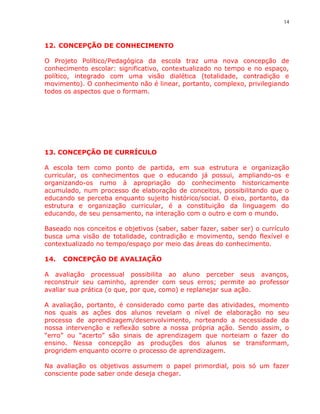 14



12. CONCEPÇÃO DE CONHECIMENTO

O Projeto Político/Pedagógica da escola traz uma nova concepção de
conhecimento escolar: significativo, contextualizado no tempo e no espaço,
político, integrado com uma visão dialética (totalidade, contradição e
movimento). O conhecimento não é linear, portanto, complexo, privilegiando
todos os aspectos que o formam.




13. CONCEPÇÃO DE CURRÍCULO

A escola tem como ponto de partida, em sua estrutura e organização
curricular, os conhecimentos que o educando já possui, ampliando-os e
organizando-os rumo à apropriação do conhecimento historicamente
acumulado, num processo de elaboração de conceitos, possibilitando que o
educando se perceba enquanto sujeito histórico/social. O eixo, portanto, da
estrutura e organização curricular, é a constituição da linguagem do
educando, de seu pensamento, na interação com o outro e com o mundo.

Baseado nos conceitos e objetivos (saber, saber fazer, saber ser) o currículo
busca uma visão de totalidade, contradição e movimento, sendo flexível e
contextualizado no tempo/espaço por meio das áreas do conhecimento.

14.   CONCEPÇÃO DE AVALIAÇÃO

A avaliação processual possibilita ao aluno perceber seus avanços,
reconstruir seu caminho, aprender com seus erros; permite ao professor
avaliar sua prática (o que, por que, como) e replanejar sua ação.

A avaliação, portanto, é considerado como parte das atividades, momento
nos quais as ações dos alunos revelam o nível de elaboração no seu
processo de aprendizagem/desenvolvimento, norteando a necessidade da
nossa intervenção e reflexão sobre a nossa própria ação. Sendo assim, o
“erro” ou “acerto” são sinais de aprendizagem que norteiam o fazer do
ensino. Nessa concepção as produções dos alunos se transformam,
progridem enquanto ocorre o processo de aprendizagem.

Na avaliação os objetivos assumem o papel primordial, pois só um fazer
consciente pode saber onde deseja chegar.
 