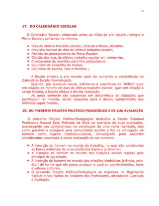 16




17. DO CALENDÁRIO ESCOLAR

   O Calendário Escolar, elaborado antes do início do ano escolar, integra o
Plano Escolar, contendo no mínimo:

     Dias de efetivo trabalho escolar, recesso e férias, feriados;
     Previsão mensal de dias de efetivo trabalho escolar;
     Período de planejamento do Plano Escolar;
     Divisão dos dias de efetivo trabalho escolar em trimestres;
     Cronograma de reuniões para fins pedagógicos:
     Reuniões de Conselho de Classe;
     Reuniões de Alunos, Pais e Mestres ;

       A Escola encerra o ano escolar após ter cumprido o estabelecido no
Calendário Escolar homologado.
       Quando, por qualquer causa, estima-se a ocorrência de “déficit” quer
em relação ao mínimo de dias de efetivo trabalho escolar, quer em relação à
carga horária, a Escola efetua a devida reposição.
       As aulas somente são suspensas em decorrência de situações que
justifiquem tal medida, sendo respostas para o devido cumprimento dos
mínimos legais fixados.

18. DO PRESENTE PROJETO POLÍTICO/PEDAGÓGICO E DE SUA AVALIAÇÃO

   O presente Projeto Político/Pedagógico direciona a Escola Estadual
Professora Raquel Saes Melhado da Silva no exercício de suas atividades,
expressando seu compromisso na construção de uma nova realidade, tida
como possível e desejável pela comunidade escolar e flui da concepção de
homem como sujeito histórico-cultural, convergindo para aspectos
considerados essenciais à plena realização do ser humano:

   A inserção do homem no mundo do trabalho, no qual são construídas
    as bases materiais de uma existência digna e autônoma;
   A inserção do homem no mundo das relações sociais regidas pelo
    princípio da igualdade;
   A inserção do homem no mundo das relações simbólicas (ciência, arte,
    etc.) de forma que ele possa produzir e usufruir conhecimentos, bens
    e valores culturais.
   O presente Projeto Político/Pedagógico se expressa no Regimento
    Escolar e nos Planos de Trabalho dos Professores, articulando Currículo
    e Avaliação.
 