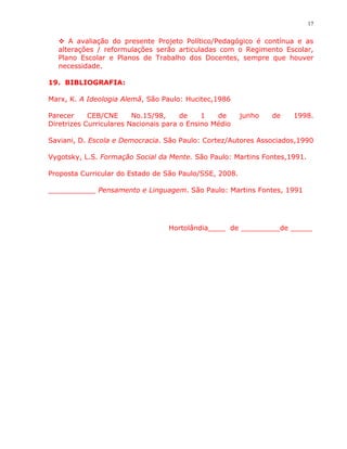 17


   A avaliação do presente Projeto Político/Pedagógico é contínua e as
  alterações / reformulações serão articuladas com o Regimento Escolar,
  Plano Escolar e Planos de Trabalho dos Docentes, sempre que houver
  necessidade.

19. BIBLIOGRAFIA:

Marx, K. A Ideologia Alemã, São Paulo: Hucitec,1986

Parecer     CEB/CNE      No.15/98,     de    1   de     junho   de   1998.
Diretrizes Curriculares Nacionais para o Ensino Médio

Saviani, D. Escola e Democracia. São Paulo: Cortez/Autores Associados,1990

Vygotsky, L.S. Formação Social da Mente. São Paulo: Martins Fontes,1991.

Proposta Curricular do Estado de São Paulo/SSE, 2008.

___________ Pensamento e Linguagem. São Paulo: Martins Fontes, 1991




                                   Hortolândia____ de _________de _____
 
