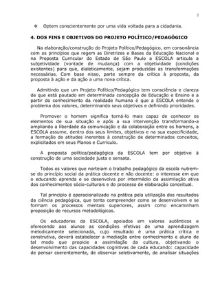 2


    Optem conscientemente por uma vida voltada para a cidadania.

4. DOS FINS E OBJETIVOS DO PROJETO POLÍTICO/PEDAGÓGICO

   Na elaboração/construção do Projeto Político/Pedagógico, em consonância
com os princípios que regem as Diretrizes e Bases da Educação Nacional e
na Proposta Curricular do Estado de São Paulo a ESCOLA articula a
subjetividade (vontade de mudança) com a objetividade (condições
existentes) para que, dialeticamente, sejam produzidas as transformações
necessárias. Com base nisso, parte sempre da crítica à proposta, da
proposta à ação e da ação a uma nova crítica.

   Admitindo que um Projeto Político/Pedagógico tem consciência e clareza
de que está pautado em determinada concepção de Educação e Ensino e a
partir do conhecimento da realidade humana é que a ESCOLA entende o
problema dos valores, determinando seus objetivos e definindo prioridades.

     Promover o homem significa torná-lo mais capaz de conhecer os
elementos de sua situação e após a sua intervenção transformando-a
ampliando a liberdade da comunicação e da colaboração entre os homens, a
ESCOLA assume, dentro dos seus limites, objetivos e na sua especificidade,
a formação de atitudes inerentes à construção de determinados conceitos,
explicitados em seus Planos e Currículo.

    A proposta política/pedagógica da ESCOLA           tem   por   objetivo   à
construção de uma sociedade justa e sensata.

    Todos os valores que norteiam o trabalho pedagógico da escola nutrem-
se do princípio social da prática docente e não docente: o interesse em que
o educando aprenda e se desenvolva por intermédio da assimilação ativa
dos conhecimentos sócio-culturais e do processo de elaboração conceitual.

    Tal princípio é operacionalizado na prática pela utilização dos resultados
da ciência pedagógica, que tenta compreender como se desenvolvem e se
formam os processos mentais superiores, assim como encaminham
proposição de recursos metodológicos.

    Os educadores da ESCOLA, apoiados em valores autênticos e
oferecendo aos alunos as condições efetivas de uma aprendizagem
metodicamente selecionada, cujo resultado é uma prática crítica e
construtiva, deverá estabelecer a mediação entre conhecimento e aluno de
tal modo que propicie a assimilação da cultura, objetivando o
desenvolvimento das capacidades cognitivas de cada educando: capacidade
de pensar coerentemente, de observar seletivamente, de analisar situações
 