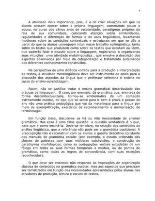 4



     A atividade mais importante, pois, é a de criar situações em que os
alunos possam operar sobre a própria linguagem, construindo pouco a
pouco, no curso dos vários anos de escolaridade, paradigmas próprios da
fala de sua comunidade, colocando atenção sobre similaridades,
regularidades e diferenças de formas e de usos lingüísticos, levantando
hipóteses sobre as condições contextuais e estruturais em que se dão a
partir do que os alunos conseguem intuir nesse trabalho epilingüístico, tanto
sobre os textos que produzem como sobre os textos que escutam ou lêem,
que poderão falar e discutir sobre a linguagem, registrando e organizando
suas intuições: uma atividade metalingüística , que envolve a descrição dos
aspectos observados por meio da categorização e tratamento sistemático
dos diferentes conhecimentos construídos.

     Na perspectiva de uma didática voltada para a produção e interpretação
de textos, a atividade metalingüística deve ser instrumento de apoio para a
discussão dos aspectos da língua que o professor seleciona e ordena no
curso do ensino-aprendizagem.

     Assim, não se justifica tratar o ensino gramatical desarticulado das
práticas de linguagem. O caso, por exemplo, da gramática que, ensinada de
forma descontextualizada, tornou-se emblemática de um conteúdo
estritamente escolar, do tipo que só serve para ir bem à prova e passar de
ano não uma prática pedagógica que vai da metalíngua para a língua por
meio de exemplificação, exercícios de reconhecimento e memorização de
terminologia.

     Em função disso, discute-se se há ou não necessidade de ensinar
gramática. Mas essa é uma falsa questão: a questão verdadeira é o que,
para que e como ensiná-la. Deve-se ter claro, na seleção dos conteúdos de
análise lingüística, que a referência não pode ser a gramática tradicional. A
preocupação não é reconstruir com os alunos o quadro descritivo constante
dos manuais de gramática escolar (por exemplo, o estudo ordenado das
classes de palavras com suas múltiplas subdivisões, a construção de
paradigmas morfológicos, como as conjugações verbais estudadas de um
fôlego em todas as suas formas temporais e modais, ou de pontos de
gramática, como todas as regras de concordância, com suas exceções
reconhecidas).

     O que deve ser ensinado não responde às imposições de organização
clássica de conteúdos na gramática escolar, mas aos aspectos que precisam
ser tematizados em função das necessidades apresentadas pelos alunos nas
atividades de produção, leitura e escuta de textos.
 
