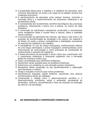 8


 A preparação básica para o trabalho e a cidadania do educando, para
  continuar aprendendo, de modo a ser capaz de se adaptar sempre que
  mudanças ocorrerem;
 O aprimoramento do educando como pessoa humana, incluindo a
  formação ética e o desenvolvimento da autonomia intelectual e do
  pensamento crítico;
 A compreensão dos fundamentos científico-tecnológicos dos processos
  produtivos, relacionando a teoria com a prática, no ensino de cada
  disciplina;
 A construção de significados socialmente construídos e reconhecidos
  como verdadeiros sobre o mundo físico e natural, sobre a realidade
  social e política;
 A compreensão do significado das ciências, das letras e das artes e do
  processo de transformação da sociedade e da cultura, em especial a
  do Brasil, de modo a possuir competências e habilidades necessárias
  ao exercício da cidadania e do trabalho;
 A competência no uso da Língua Portuguesa, conhecimentos básicos
  de uma língua estrangeira e outras linguagens contemporâneas como
  instrumentos de comunicação e como processos de constituição de
  conhecimento e exercício da cidadania;
 O desenvolvimento da percepção e senso crítico que, juntamente com
  o crescimento intelectual e emocional colaboram com a formação
  global do indivíduo criativo que:
 Possui sensibilidade para identificar problemas;
 Raciocinam várias soluções para um problema (fluência);
 Reestrutura um problema ou uma situação quando necessário;
 Reorganiza idéias resultando no seu aprofundamento e elaboração
  para solucionar o mesmo;
 Chega a soluções incomuns para certos problemas;
 Reconhece-se enquanto sujeito histórico, assumindo uma postura
  transformadora diante da realidade;
 Compreende a relação entre o desenvolvimento científico e o
  desenvolvimento econômico, social e ambiental, percebendo as
  dimensões: histórica, socioambiental e ética do processo de produção
  da ciência e da tecnologia.




8.   DA ORGANIZAÇÃO E COMPOSIÇÃO CURRICULAR
 
