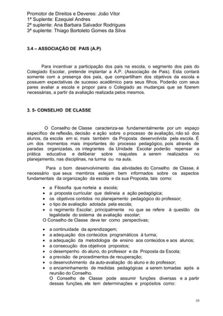 Promotor de Direitos e Deveres: João Vitor
1ª Suplente: Ezequiel Andres
2ª suplente: Ana Barbara Salvador Rodrigues
3ª suplente: Thiago Bortoleto Gomes da Silva


3.4 – ASSOCIAÇÃO DE PAIS (A.P)


       Para incentivar a participação dos pais na escola, o segmento dos pais do
Colegiado Escolar, pretende implantar a A.P. (Associação de Pais). Esta contará
somente com a presença dos pais, que compartilham dos objetivos da escola e
possuem expectativas de sucesso acadêmico para seus filhos. Poderão com seus
pares avaliar a escola e propor para o Colegiado as mudanças que se fizerem
necessárias, a partir da avaliação realizada pelos mesmos.


3. 5- CONSELHO DE CLASSE


         O Conselho de Classe caracteriza-se fundamentalmente por um espaço
específico de reflexão, decisão e ação sobre o processo de avaliação, não só dos
alunos, da escola em si, mais também da Proposta desenvolvida pela escola. É
um dos momentos mais importantes do processo pedagógico, pois através de
paradas organizadas, os integrantes da Unidade Escolar poderão repensar a
prática educativa e deliberar sobre reajustes a serem realizados no
planejamento, nas disciplinas, na turma ou na aula.
         Para o bom desenvolvimento das atividades do Conselho de Classe, é
necessário que seus membros estejam bem informados sobre os aspectos
fundamentais da organização da escola e da sua Proposta, tais como:

       •  a Filosofia que norteia a escola;
       •  a proposta curricular que delineia a ação pedagógica;
       •  os objetivos contidos no planejamento pedagógico do professor;
       •  o tipo de avaliação adotada pela escola;
       •  o regimento Escolar, principalmente no que se refere à questão     da
          legalidade do sistema de avaliação escolar;
       O Conselho de Classe deve ter como perspectivas;

       •   a continuidade da aprendizagem;
       •   a adequação dos conteúdos programáticos à turma;
       •   a adequação da metodologia de ensino aos conteúdos e aos alunos;
       •   a consecução dos objetivos propostos;
       •   o desempenho do aluno, do professor e da Proposta da Escola;
       •   a previsão de procedimentos de recuperação;
       •   o desenvolvimento da auto-avaliação do aluno e do professor;
       •   o encaminhamento de medidas pedagógicas a serem tomadas após a
           reunião do Conselho.
           O Conselho de Classe pode assumir funções diversas e a partir
           dessas funções, ele tem determinações e propósitos como:


                                                                              10
 