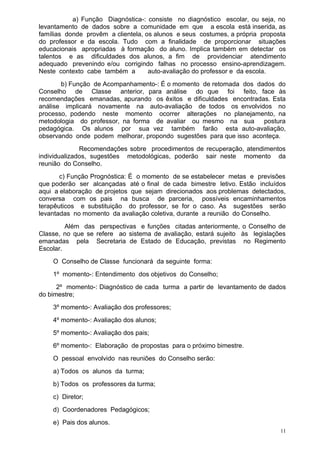 a) Função Diagnóstica-: consiste no diagnóstico escolar, ou seja, no
levantamento de dados sobre a comunidade em que a escola está inserida, as
famílias donde provêm a clientela, os alunos e seus costumes, a própria proposta
do professor e da escola. Tudo com a finalidade de proporcionar situações
educacionais apropriadas à formação do aluno. Implica também em detectar os
talentos e as dificuldades dos alunos, a fim de providenciar atendimento
adequado prevenindo e/ou corrigindo falhas no processo ensino-aprendizagem.
Neste contexto cabe também a        auto-avaliação do professor e da escola.
       b) Função de Acompanhamento-: É o momento de retomada dos dados do
Conselho de Classe anterior, para análise do que foi feito, face às
recomendações emanadas, apurando os êxitos e dificuldades encontradas. Esta
análise implicará novamente na auto-avaliação de todos os envolvidos no
processo, podendo neste momento ocorrer alterações no planejamento, na
metodologia do professor, na forma de avaliar ou mesmo na sua       postura
pedagógica. Os alunos por sua vez também farão esta auto-avaliação,
observando onde podem melhorar, propondo sugestões para que isso aconteça.
              Recomendações sobre procedimentos de recuperação, atendimentos
individualizados, sugestões metodológicas, poderão sair neste momento da
reunião do Conselho.
       c) Função Prognóstica: É o momento de se estabelecer metas e previsões
que poderão ser alcançadas até o final de cada bimestre letivo. Estão incluídos
aqui a elaboração de projetos que sejam direcionados aos problemas detectados,
conversa com os pais na busca de parceria, possíveis encaminhamentos
terapêuticos e substituição do professor, se for o caso. As sugestões serão
levantadas no momento da avaliação coletiva, durante a reunião do Conselho.
         Além das perspectivas e funções citadas anteriormente, o Conselho de
Classe, no que se refere ao sistema de avaliação, estará sujeito às legislações
emanadas pela Secretaria de Estado de Educação, previstas no Regimento
Escolar.
    O Conselho de Classe funcionará da seguinte forma:
    1º momento-: Entendimento dos objetivos do Conselho;
      2º momento-: Diagnóstico de cada turma a partir de levantamento de dados
do bimestre;
    3º momento-: Avaliação dos professores;
    4º momento-: Avaliação dos alunos;
    5º momento-: Avaliação dos pais;
    6º momento-: Elaboração de propostas para o próximo bimestre.
    O pessoal envolvido nas reuniões do Conselho serão:
    a) Todos os alunos da turma;
    b) Todos os professores da turma;
    c) Diretor;
    d) Coordenadores Pedagógicos;
    e) Pais dos alunos.
                                                                              11
 
